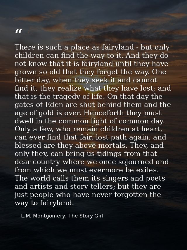 There is such a place as fairyland - but only children can find the way to it. And they do not know that it is fairyland — L.M. Montgomery, The Story Girl