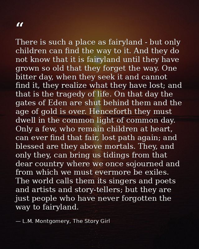 There is such a place as fairyland - but only children can find the way to it. And they do not know that it is fairyland — L.M. Montgomery, The Story Girl