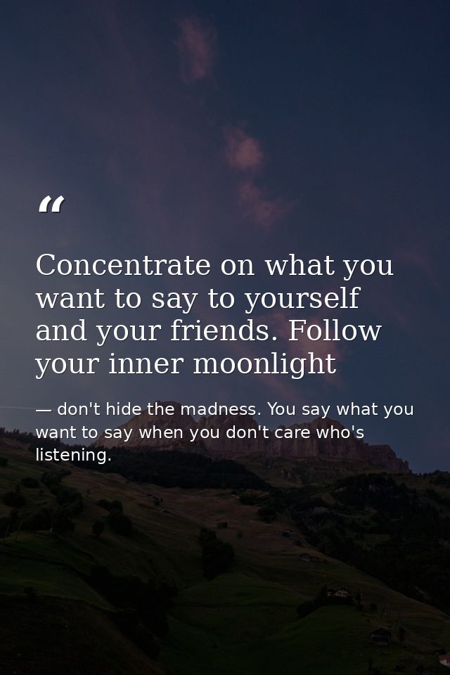 Concentrate on what you want to say to yourself and your friends. Follow your inner moonlight — don't hide the madness. You say what you want to say when you don't care who's listening.