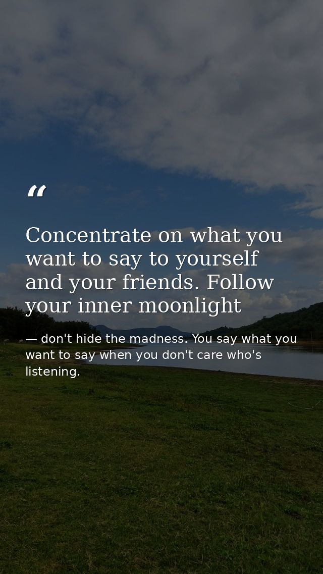 Concentrate on what you want to say to yourself and your friends. Follow your inner moonlight — don't hide the madness. You say what you want to say when you don't care who's listening.