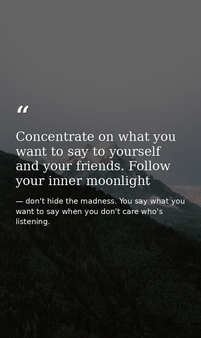 Concentrate on what you want to say to yourself and your friends. Follow your inner moonlight — don't hide the madness. You say what you want to say when you don't care who's listening.