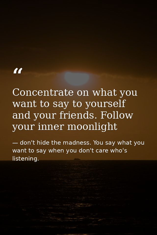Concentrate on what you want to say to yourself and your friends. Follow your inner moonlight — don't hide the madness. You say what you want to say when you don't care who's listening.