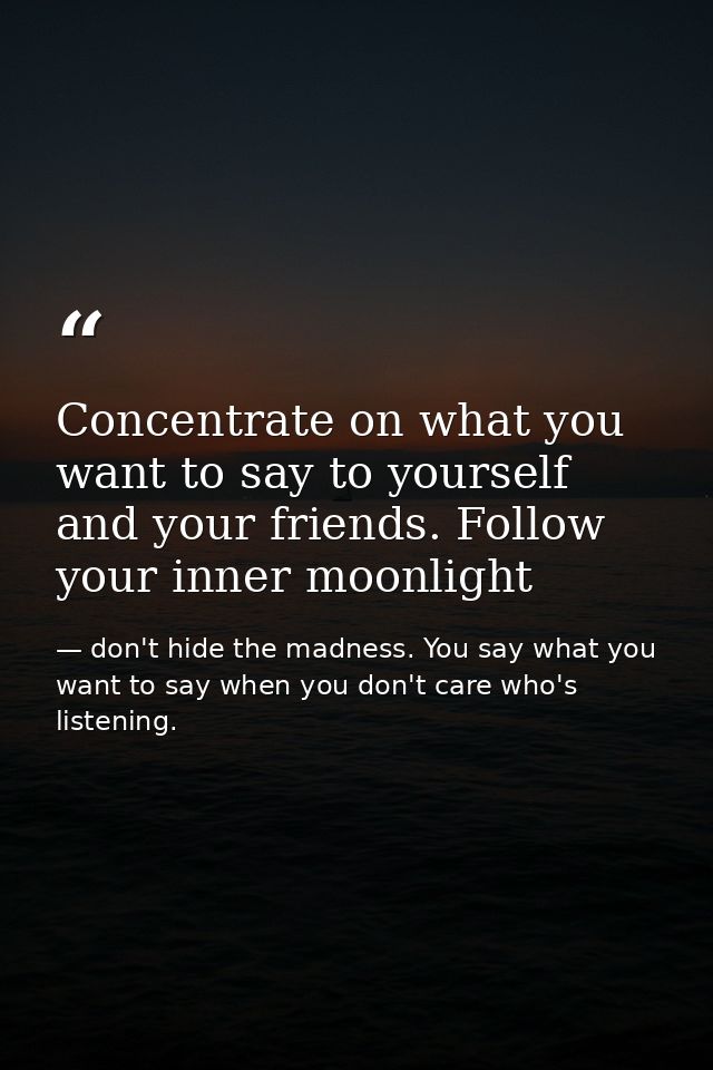 Concentrate on what you want to say to yourself and your friends. Follow your inner moonlight — don't hide the madness. You say what you want to say when you don't care who's listening.