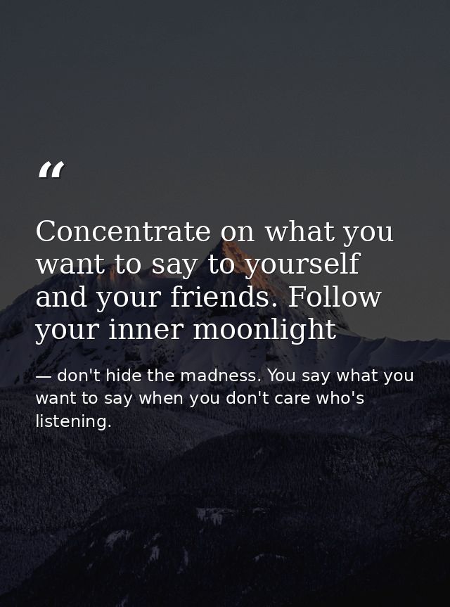 Concentrate on what you want to say to yourself and your friends. Follow your inner moonlight — don't hide the madness. You say what you want to say when you don't care who's listening.