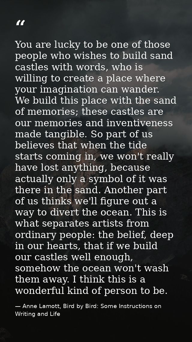 You are lucky to be one of those people who wishes to build sand castles with words, who is willing to create a place wh — Anne Lamott, Bird by Bird: Some Instructions on Writing and Life