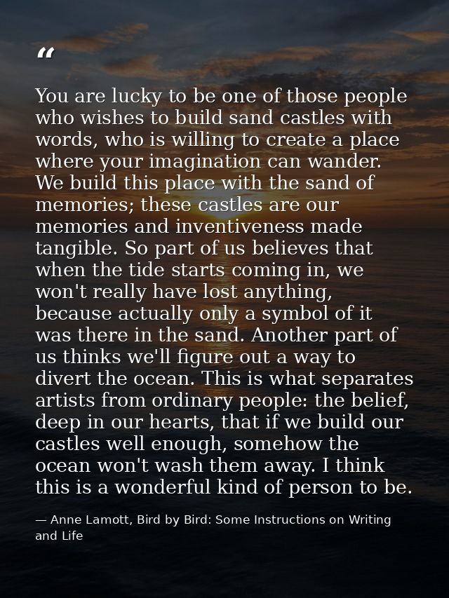 You are lucky to be one of those people who wishes to build sand castles with words, who is willing to create a place wh — Anne Lamott, Bird by Bird: Some Instructions on Writing and Life