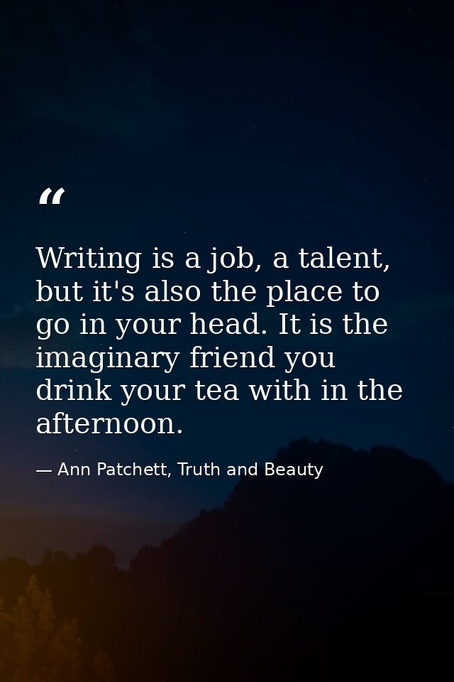 Writing is a job, a talent, but it's also the place to go in your head. It is the imaginary friend you drink your tea wi — Ann Patchett, Truth and Beauty