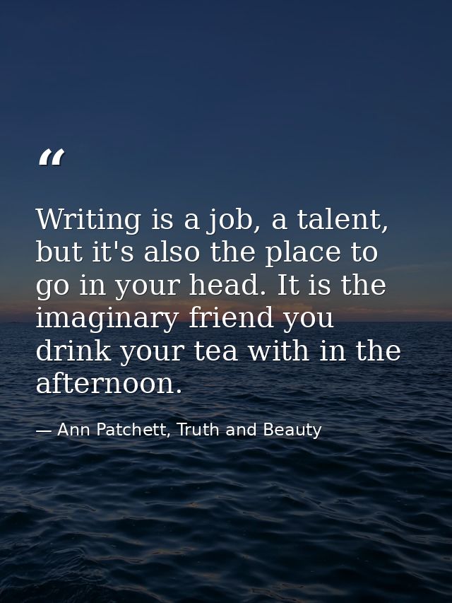 Writing is a job, a talent, but it's also the place to go in your head. It is the imaginary friend you drink your tea wi — Ann Patchett, Truth and Beauty