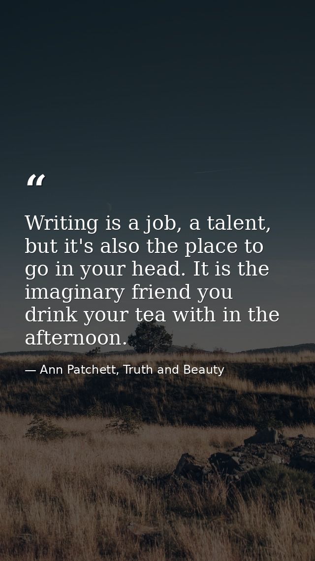Writing is a job, a talent, but it's also the place to go in your head. It is the imaginary friend you drink your tea wi — Ann Patchett, Truth and Beauty