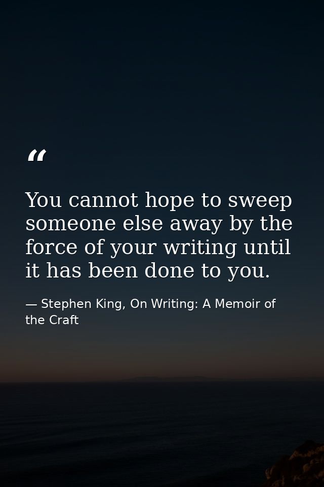 You cannot hope to sweep someone else away by the force of your writing until it has been done to you. — Stephen King, On Writing: A Memoir of the Craft