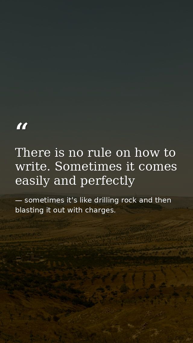 There is no rule on how to write. Sometimes it comes easily and perfectly — sometimes it's like drilling rock and then blasting it out with charges.