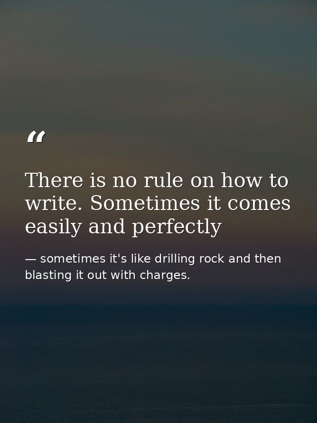 There is no rule on how to write. Sometimes it comes easily and perfectly — sometimes it's like drilling rock and then blasting it out with charges.