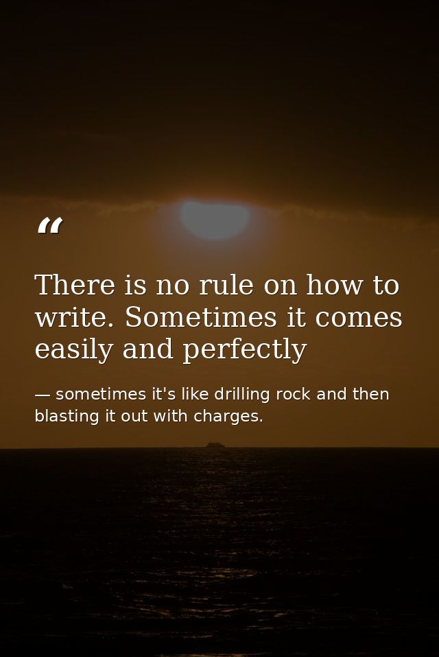 There is no rule on how to write. Sometimes it comes easily and perfectly — sometimes it's like drilling rock and then blasting it out with charges.