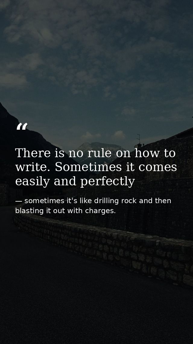 There is no rule on how to write. Sometimes it comes easily and perfectly — sometimes it's like drilling rock and then blasting it out with charges.