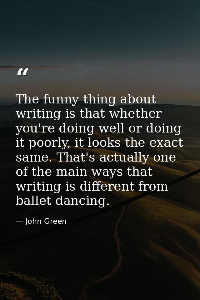 The funny thing about writing is that whether you're doing well or doing it poorly, it looks the exact same. That's actu — John Green
