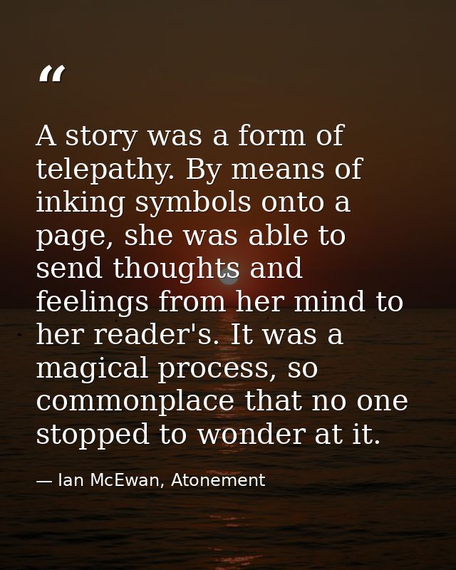 A story was a form of telepathy. By means of inking symbols onto a page, she was able to send thoughts and feelings from — Ian McEwan, Atonement