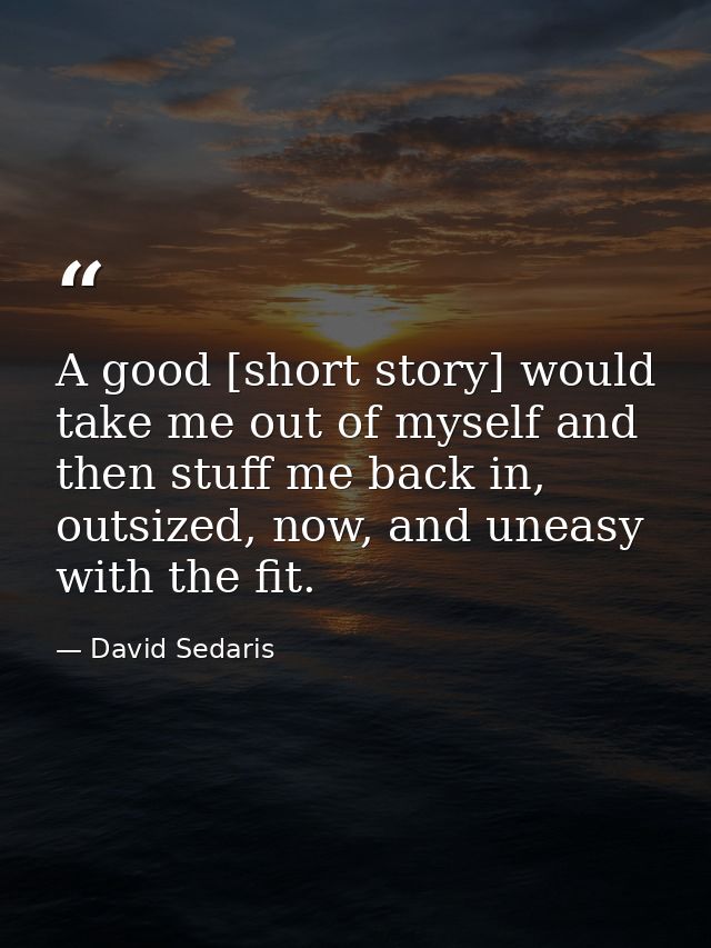 A good [short story] would take me out of myself and then stuff me back in, outsized, now, and uneasy with the fit. — David Sedaris