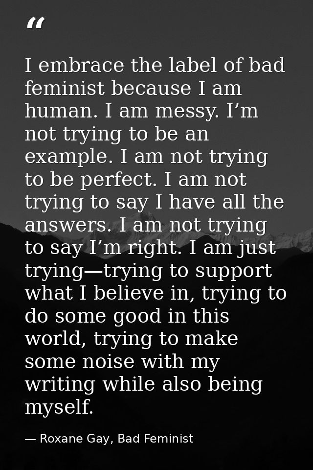 I embrace the label of bad feminist because I am human. I am messy. I’m not trying to be an example. I am not trying to  — Roxane Gay, Bad Feminist
