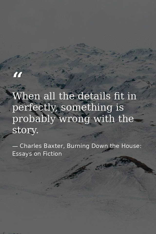 When all the details fit in perfectly, something is probably wrong with the story. — Charles Baxter, Burning Down the House: Essays on Fiction