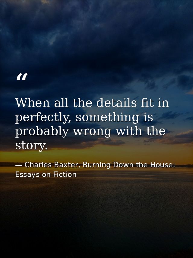 When all the details fit in perfectly, something is probably wrong with the story. — Charles Baxter, Burning Down the House: Essays on Fiction