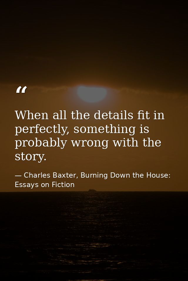 When all the details fit in perfectly, something is probably wrong with the story. — Charles Baxter, Burning Down the House: Essays on Fiction