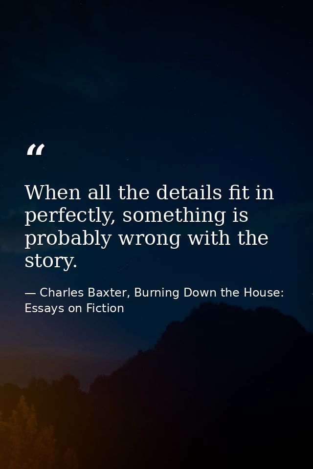 When all the details fit in perfectly, something is probably wrong with the story. — Charles Baxter, Burning Down the House: Essays on Fiction