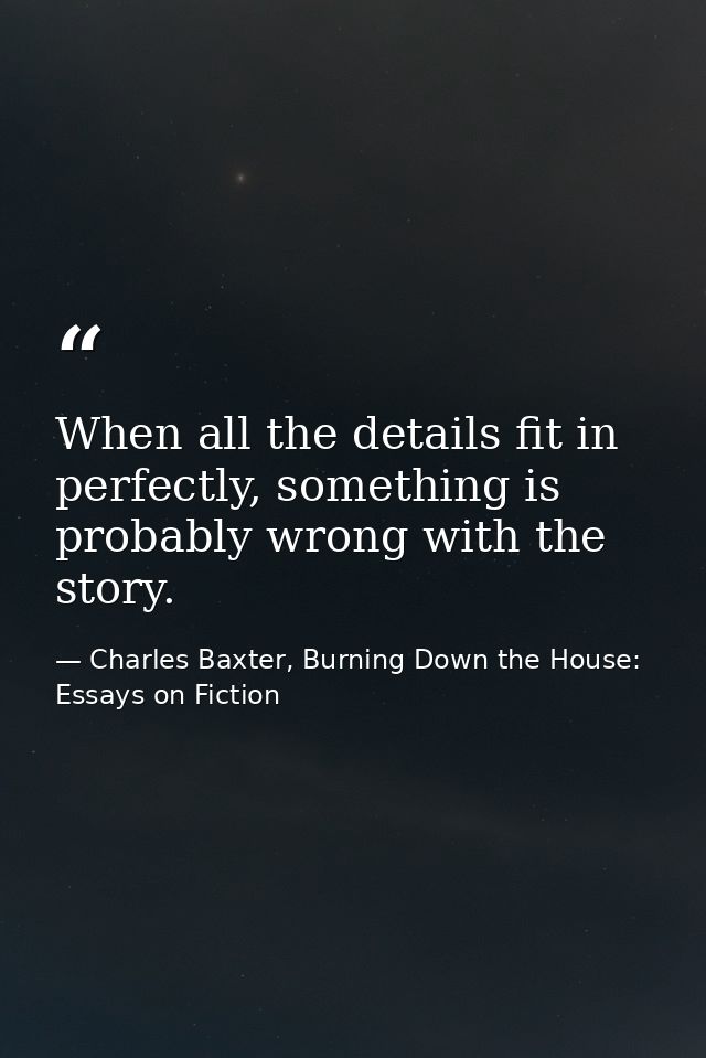 When all the details fit in perfectly, something is probably wrong with the story. — Charles Baxter, Burning Down the House: Essays on Fiction