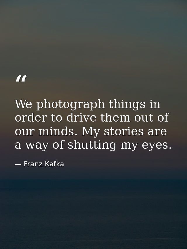 We photograph things in order to drive them out of our minds. My stories are a way of shutting my eyes. — Franz Kafka