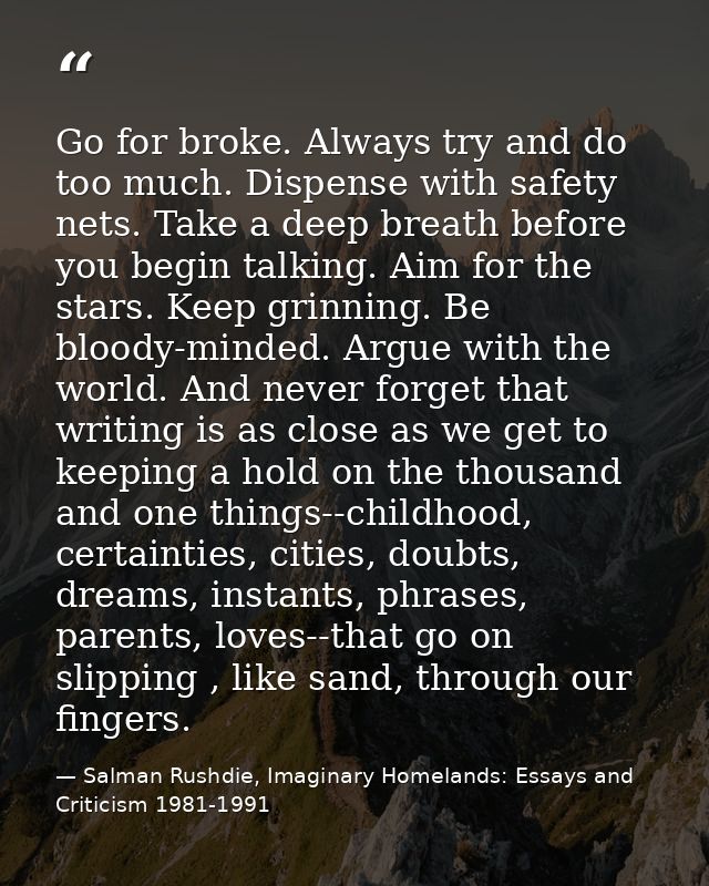 Go for broke. Always try and do too much. Dispense with safety nets. Take a deep breath before you begin talking. Aim fo — Salman Rushdie, Imaginary Homelands: Essays and Criticism 1981-1991