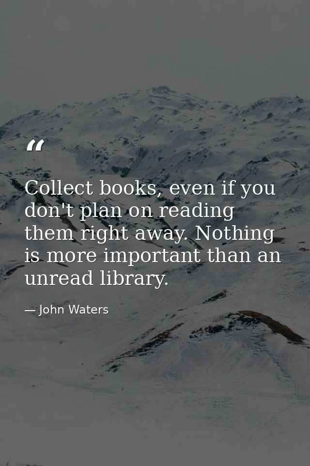 Collect books, even if you don't plan on reading them right away. Nothing is more important than an unread library. — John Waters