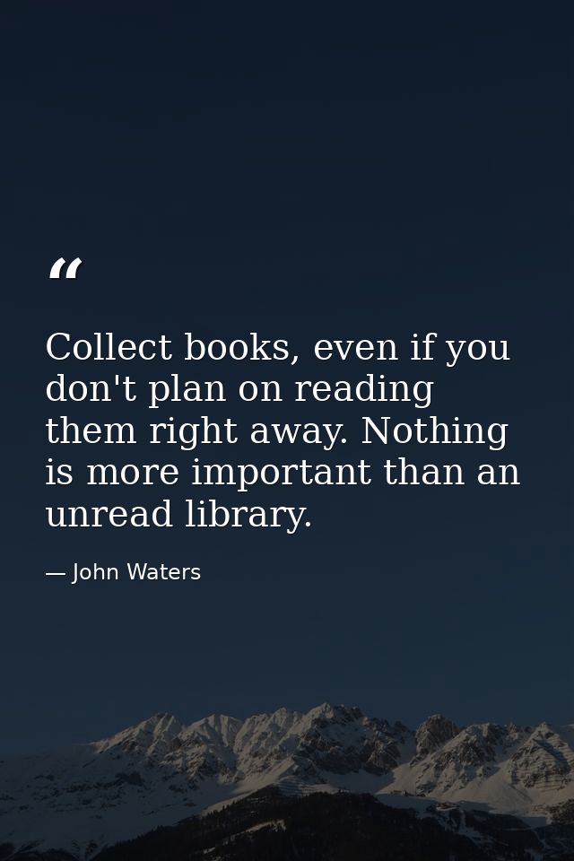 Collect books, even if you don't plan on reading them right away. Nothing is more important than an unread library. — John Waters