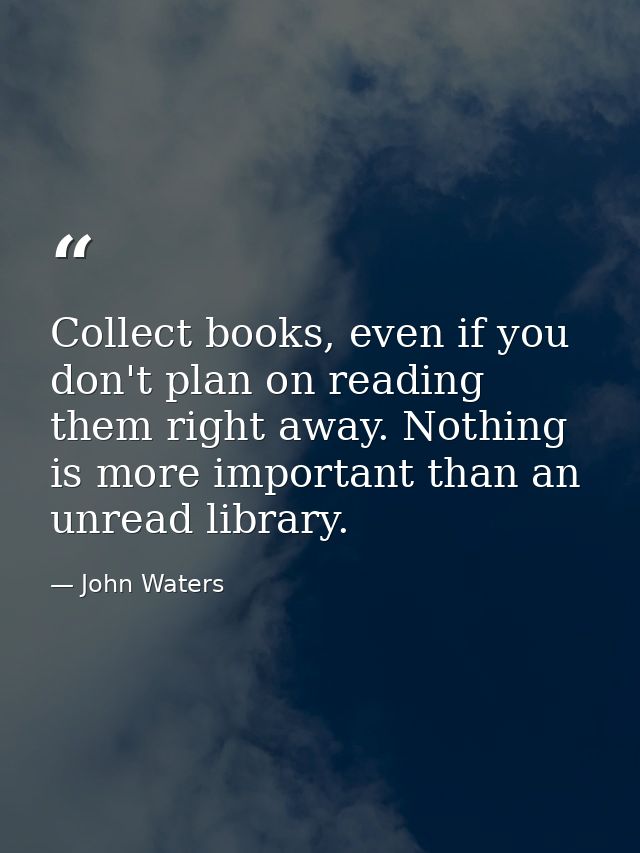 Collect books, even if you don't plan on reading them right away. Nothing is more important than an unread library. — John Waters