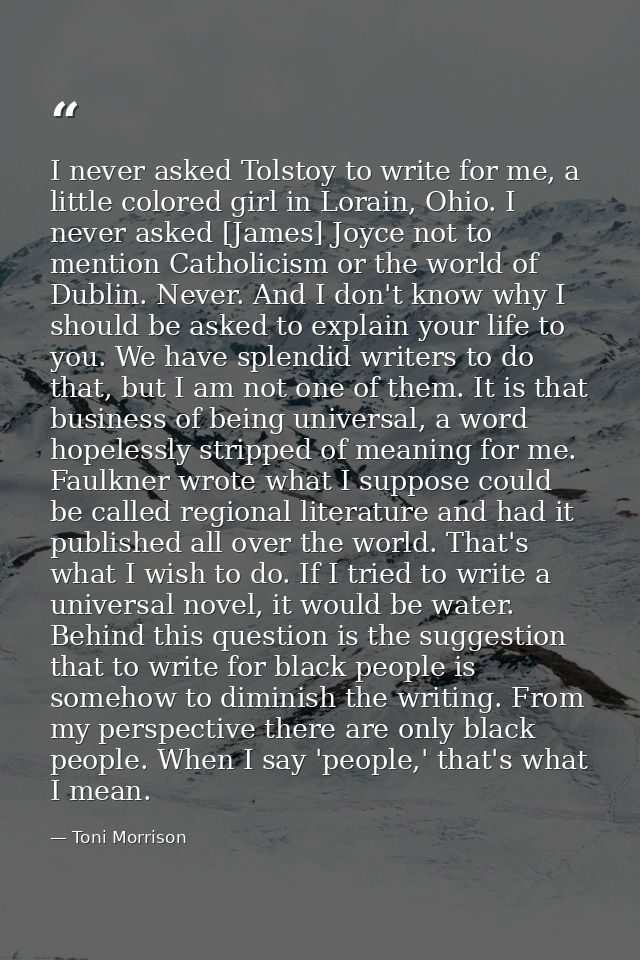 I never asked Tolstoy to write for me, a little colored girl in Lorain, Ohio. I never asked [James] Joyce not to mention — Toni Morrison