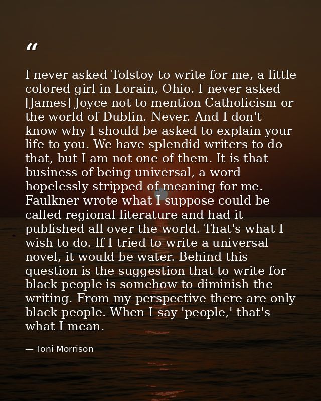 I never asked Tolstoy to write for me, a little colored girl in Lorain, Ohio. I never asked [James] Joyce not to mention — Toni Morrison