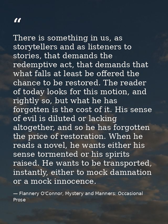 There is something in us, as storytellers and as listeners to stories, that demands the redemptive act, that demands tha — Flannery O'Connor, Mystery and Manners: Occasional Prose