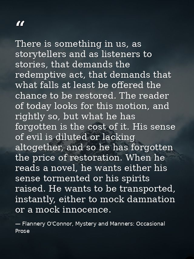 There is something in us, as storytellers and as listeners to stories, that demands the redemptive act, that demands tha — Flannery O'Connor, Mystery and Manners: Occasional Prose