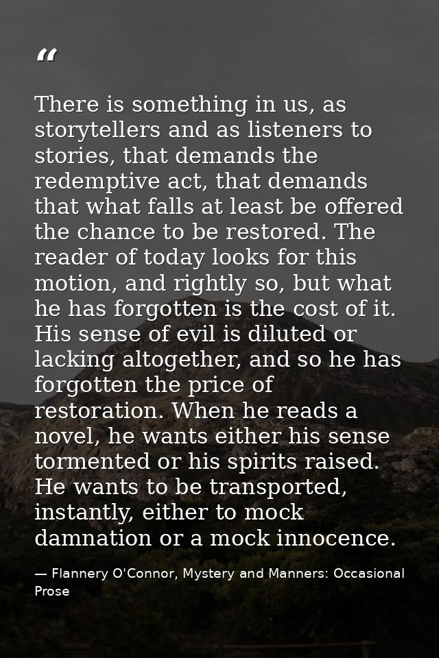 There is something in us, as storytellers and as listeners to stories, that demands the redemptive act, that demands tha — Flannery O'Connor, Mystery and Manners: Occasional Prose