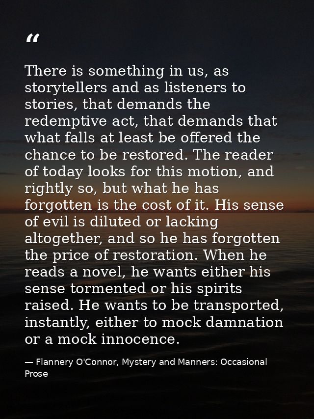 There is something in us, as storytellers and as listeners to stories, that demands the redemptive act, that demands tha — Flannery O'Connor, Mystery and Manners: Occasional Prose