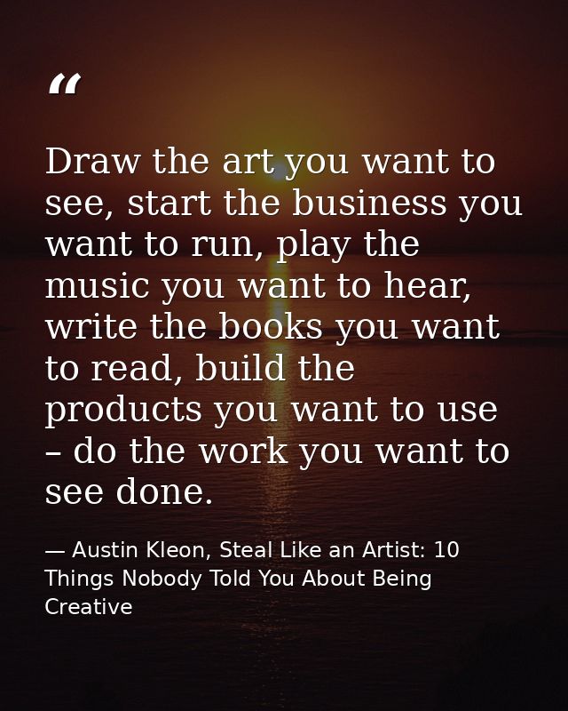 Draw the art you want to see, start the business you want to run, play the music you want to hear, write the books you w — Austin Kleon, Steal Like an Artist: 10 Things Nobody Told You About Being Creative