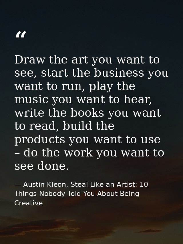Draw the art you want to see, start the business you want to run, play the music you want to hear, write the books you w — Austin Kleon, Steal Like an Artist: 10 Things Nobody Told You About Being Creative