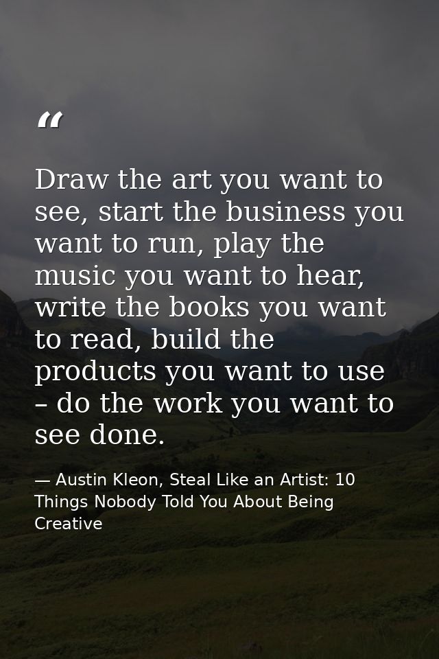 Draw the art you want to see, start the business you want to run, play the music you want to hear, write the books you w — Austin Kleon, Steal Like an Artist: 10 Things Nobody Told You About Being Creative
