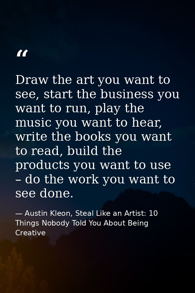 Draw the art you want to see, start the business you want to run, play the music you want to hear, write the books you w — Austin Kleon, Steal Like an Artist: 10 Things Nobody Told You About Being Creative