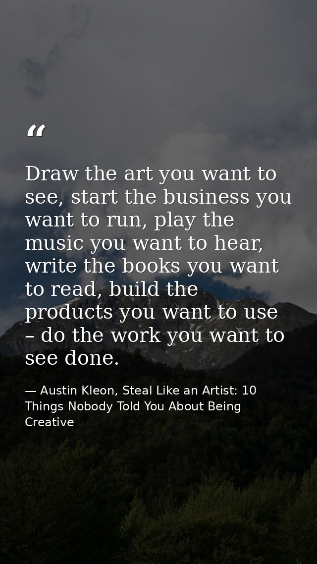 Draw the art you want to see, start the business you want to run, play the music you want to hear, write the books you w — Austin Kleon, Steal Like an Artist: 10 Things Nobody Told You About Being Creative