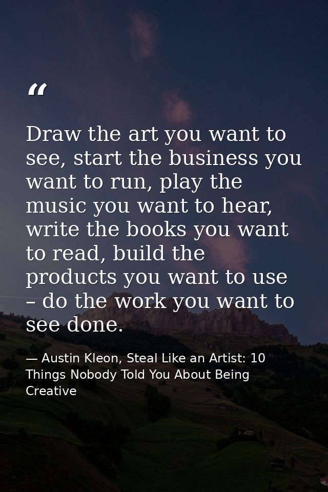 Draw the art you want to see, start the business you want to run, play the music you want to hear, write the books you w — Austin Kleon, Steal Like an Artist: 10 Things Nobody Told You About Being Creative