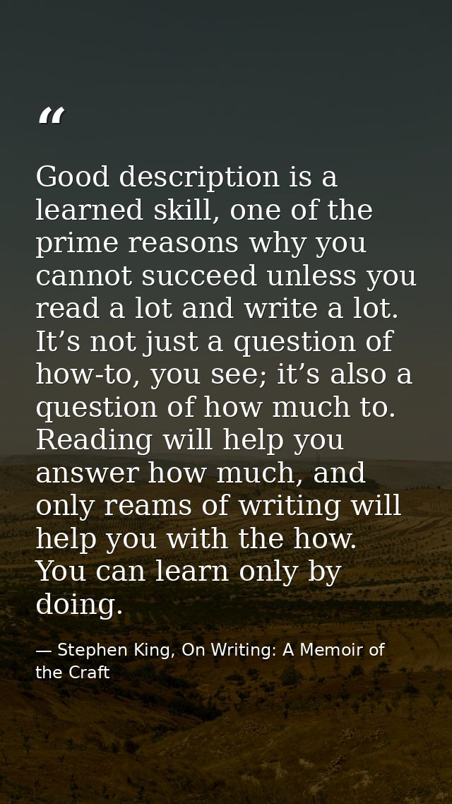 Good description is a learned skill, one of the prime reasons why you cannot succeed unless you read a lot and write a l — Stephen King, On Writing: A Memoir of the Craft