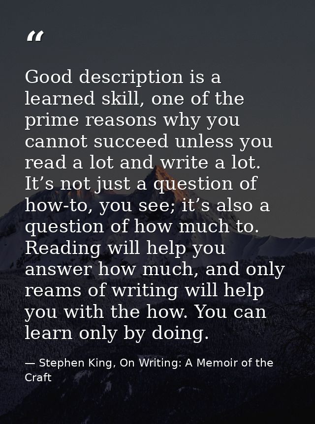 Good description is a learned skill, one of the prime reasons why you cannot succeed unless you read a lot and write a l — Stephen King, On Writing: A Memoir of the Craft