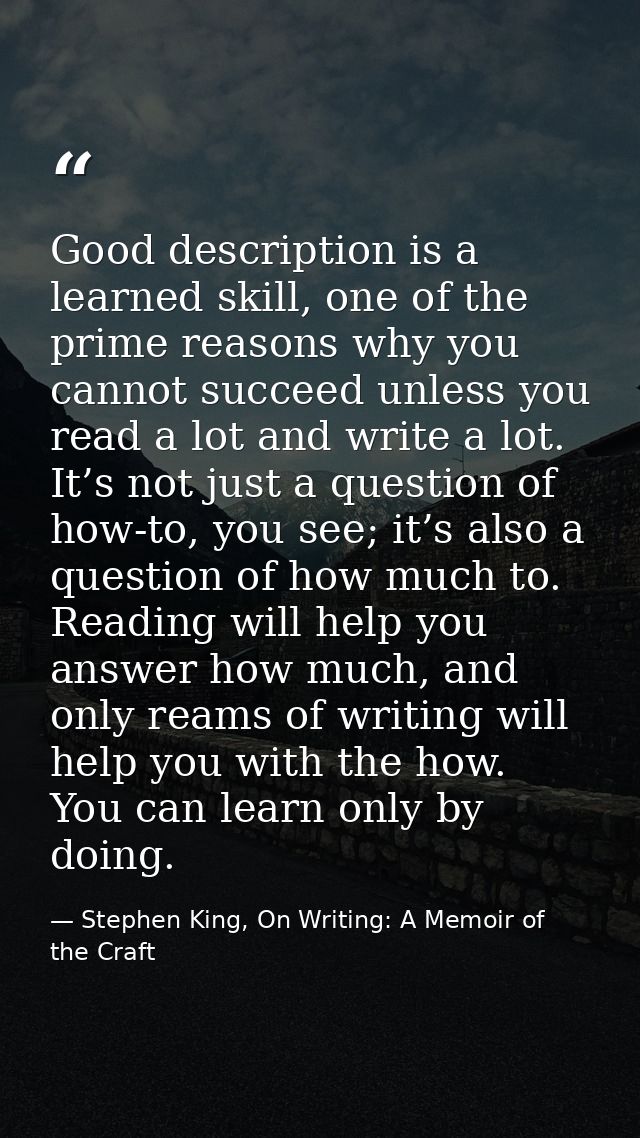 Good description is a learned skill, one of the prime reasons why you cannot succeed unless you read a lot and write a l — Stephen King, On Writing: A Memoir of the Craft