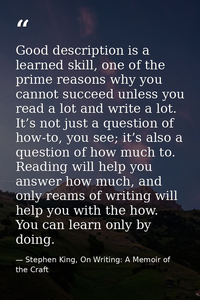 Good description is a learned skill, one of the prime reasons why you cannot succeed unless you read a lot and write a l — Stephen King, On Writing: A Memoir of the Craft