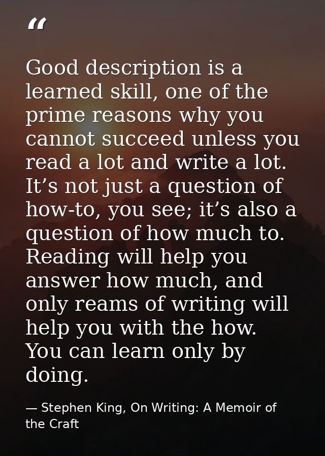 Good description is a learned skill, one of the prime reasons why you cannot succeed unless you read a lot and write a l — Stephen King, On Writing: A Memoir of the Craft