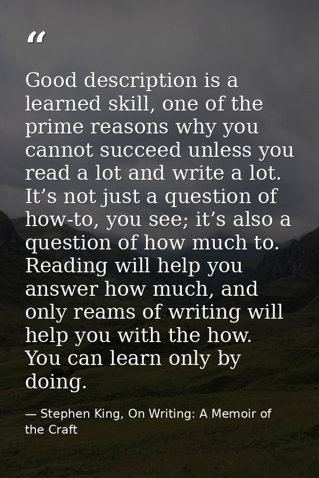 Good description is a learned skill, one of the prime reasons why you cannot succeed unless you read a lot and write a l — Stephen King, On Writing: A Memoir of the Craft